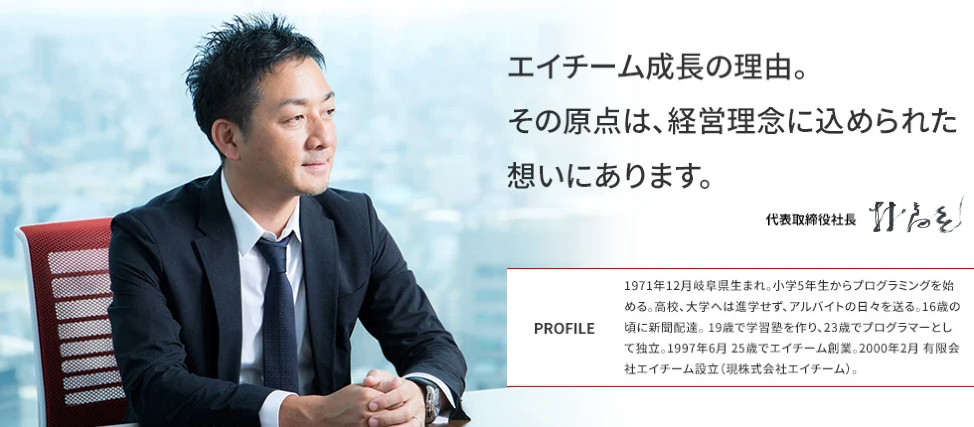 エイチーム成長の理由。その原点は、経営理念に込められた想いにあります。 代表取締役社長 林高生 PROFILE 1971年12月岐阜県生まれ。小学5年生からプログラミングを始める。高校、大学へは進学せず、アルバイトの日々を送る。16歳の頃に新聞配達。 19歳で学習塾を作り、23歳でプログラマーとして独立。1997年6月 25歳でエイチーム創業。2000年2月 有限会社エイチーム設立(現株式会社エイチームホールディングス)。