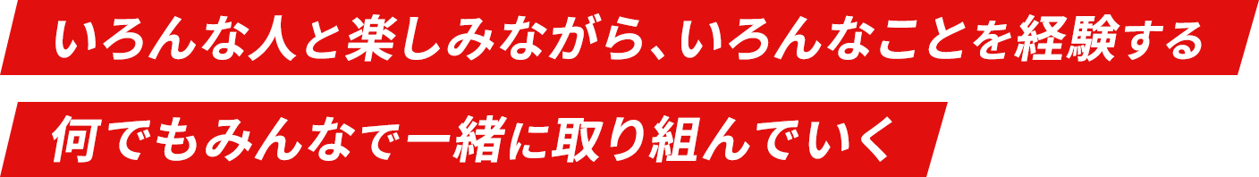 いろんな人と楽しみながら、いろんなことを経験する 何でもみんなで一緒に取り組んでいく
