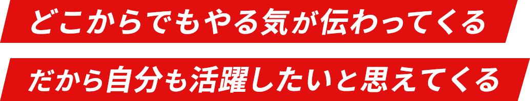 どこからでもやる気が伝わってくる だから自分も活躍したいと思えてくる