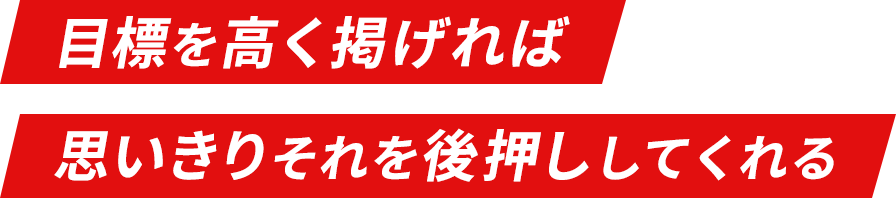 目標を高く掲げれば 思いきりそれを後押ししてくれる