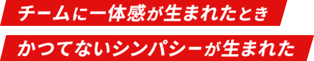 チームに一体感が生まれたとき かつてないシンパシーが生まれた
