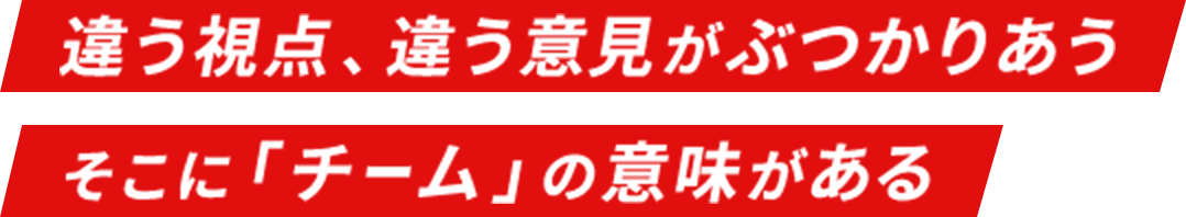 違う視点、違う意見がぶつかりあう そこに「チーム」の意味がある